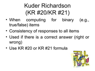 Kuder Richardson
(KR #20/KR #21)
• When computing for binary (e.g.,
true/false) items
• Consistency of responses to all items
• Used if there is a correct answer (right or
wrong)
• Use KR #20 or KR #21 formula
 