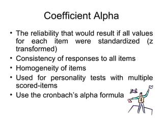 Coefficient Alpha
• The reliability that would result if all values
for each item were standardized (z
transformed)
• Consistency of responses to all items
• Homogeneity of items
• Used for personality tests with multiple
scored-items
• Use the cronbach’s alpha formula
 