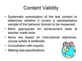 Content Validity
• Systematic examination of the test content to
determine whether it covers a representative
sample of the behavior domain to be measured.
• More appropriate for achievement tests &
teacher made tests
• Items are based on instructional objectives,
course syllabi & textbooks
• Consultation with experts
• Making test-specifications
 