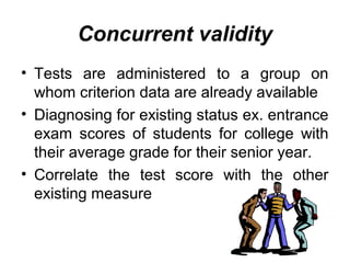Concurrent validity
• Tests are administered to a group on
whom criterion data are already available
• Diagnosing for existing status ex. entrance
exam scores of students for college with
their average grade for their senior year.
• Correlate the test score with the other
existing measure
 