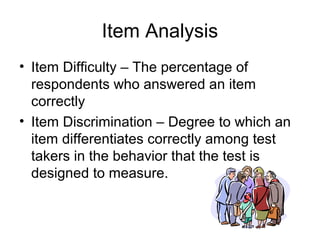 Item Analysis
• Item Difficulty – The percentage of
respondents who answered an item
correctly
• Item Discrimination – Degree to which an
item differentiates correctly among test
takers in the behavior that the test is
designed to measure.
 