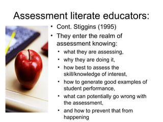 Assessment literate educators:
• Cont. Stiggins (1995)
• They enter the realm of
assessment knowing:
• what they are assessing,
• why they are doing it,
• how best to assess the
skill/knowledge of interest,
• how to generate good examples of
student performance,
• what can potentially go wrong with
the assessment,
• and how to prevent that from
happening
 