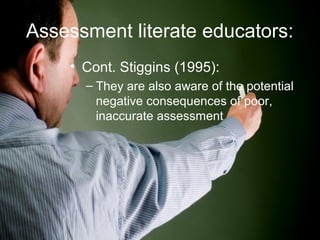 Assessment literate educators:
• Cont. Stiggins (1995):
– They are also aware of the potential
negative consequences of poor,
inaccurate assessment
 