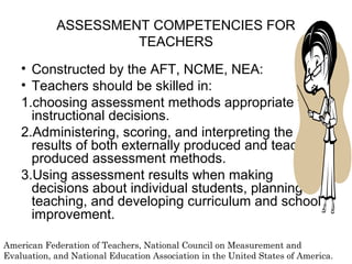 ASSESSMENT COMPETENCIES FOR
TEACHERS
• Constructed by the AFT, NCME, NEA:
• Teachers should be skilled in:
1.choosing assessment methods appropriate for
instructional decisions.
2.Administering, scoring, and interpreting the
results of both externally produced and teacher
produced assessment methods.
3.Using assessment results when making
decisions about individual students, planning
teaching, and developing curriculum and school
improvement.
American Federation of Teachers, National Council on Measurement and
Evaluation, and National Education Association in the United States of America.
 
