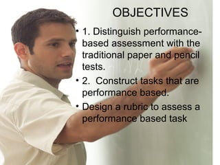 OBJECTIVES
• 1. Distinguish performance-
based assessment with the
traditional paper and pencil
tests.
• 2. Construct tasks that are
performance based.
• Design a rubric to assess a
performance based task
 