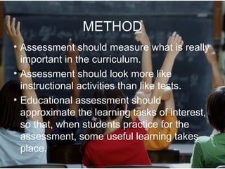 METHOD
• Assessment should measure what is really
important in the curriculum.
• Assessment should look more like
instructional activities than like tests.
• Educational assessment should
approximate the learning tasks of interest,
so that, when students practice for the
assessment, some useful learning takes
place.
 