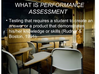 WHAT IS PERFORMANCE
ASSESSMENT?
• Testing that requires a student to create an
answer or a product that demonstrates
his/her knowledge or skills (Rudner &
Boston, 1991).
 