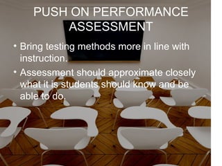 PUSH ON PERFORMANCE
ASSESSMENT
• Bring testing methods more in line with
instruction.
• Assessment should approximate closely
what it is students should know and be
able to do.
 