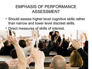 EMPHASIS OF PERFORMANCE
ASSESSMENT
• Should assess higher level cognitive skills rather
than narrow and lower level discreet skills.
• Direct measures of skills of interest.
 