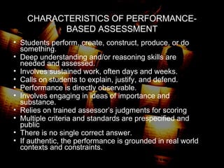 CHARACTERISTICS OF PERFORMANCE-
BASED ASSESSMENT
• Students perform, create, construct, produce, or do
something.
• Deep understanding and/or reasoning skills are
needed and assessed.
• Involves sustained work, often days and weeks.
• Calls on students to explain, justify, and defend.
• Performance is directly observable.
• Involves engaging in ideas of importance and
substance.
• Relies on trained assessor’s judgments for scoring
• Multiple criteria and standards are prespecified and
public
• There is no single correct answer.
• If authentic, the performance is grounded in real world
contexts and constraints.
 