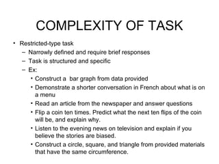 COMPLEXITY OF TASK
• Restricted-type task
– Narrowly defined and require brief responses
– Task is structured and specific
– Ex:
• Construct a bar graph from data provided
• Demonstrate a shorter conversation in French about what is on
a menu
• Read an article from the newspaper and answer questions
• Flip a coin ten times. Predict what the next ten flips of the coin
will be, and explain why.
• Listen to the evening news on television and explain if you
believe the stories are biased.
• Construct a circle, square, and triangle from provided materials
that have the same circumference.
 