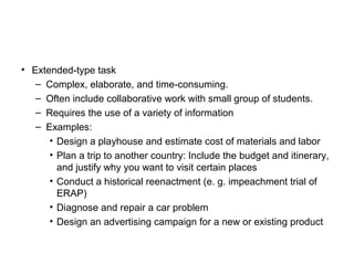 • Extended-type task
– Complex, elaborate, and time-consuming.
– Often include collaborative work with small group of students.
– Requires the use of a variety of information
– Examples:
• Design a playhouse and estimate cost of materials and labor
• Plan a trip to another country: Include the budget and itinerary,
and justify why you want to visit certain places
• Conduct a historical reenactment (e. g. impeachment trial of
ERAP)
• Diagnose and repair a car problem
• Design an advertising campaign for a new or existing product
 