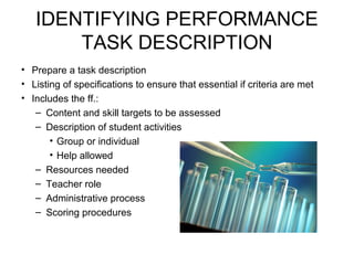 IDENTIFYING PERFORMANCE
TASK DESCRIPTION
• Prepare a task description
• Listing of specifications to ensure that essential if criteria are met
• Includes the ff.:
– Content and skill targets to be assessed
– Description of student activities
• Group or individual
• Help allowed
– Resources needed
– Teacher role
– Administrative process
– Scoring procedures
 