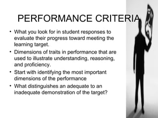 PERFORMANCE CRITERIA
• What you look for in student responses to
evaluate their progress toward meeting the
learning target.
• Dimensions of traits in performance that are
used to illustrate understanding, reasoning,
and proficiency.
• Start with identifying the most important
dimensions of the performance
• What distinguishes an adequate to an
inadequate demonstration of the target?
 
