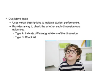 • Qualitative scale
– Uses verbal descriptions to indicate student performance.
– Provides a way to check the whether each dimension was
evidenced.
• Type A: Indicate different gradations of the dimension
• Type B: Checklist
 