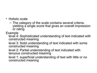 • Holistic scale
– The category of the scale contains several criteria,
yielding a single score that gives an overall impression
or rating
Example
level 4: Sophisticated understanding of text indicated with
constructed meaning
level 3: Solid understanding of text indicated with some
constructed meaning
level 2: Partial understanding of text indicated with
tenuous constructed meaning
level 1: superficial understanding of text with little or no
constructed meaning
 