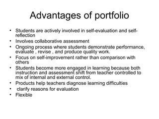 Advantages of portfolio
• Students are actively involved in self-evaluation and self-
reflection
• Involves collaborative assessment
• Ongoing process where students demonstrate performance,
evaluate , revise , and produce quality work.
• Focus on self-improvement rather than comparison with
others
• Students become more engaged in learning because both
instruction and assessment shift from teacher controlled to
mix of internal and external control.
• Products help teachers diagnose learning difficulties
• clarify reasons for evaluation
• Flexible
 