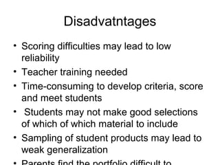 Disadvatntages
• Scoring difficulties may lead to low
reliability
• Teacher training needed
• Time-consuming to develop criteria, score
and meet students
• Students may not make good selections
of which of which material to include
• Sampling of student products may lead to
weak generalization
 