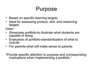Purpose
• Based on specific learning targets
• Ideal for assessing product, skill, and reasoning
targets
Uses:
• Showcase portfolio-to illustrate what students are
capable of doing
• Evaluation of portfolio-standardization of what to
include
• For parents-what will make sense to parents
“Provide specific attention to purpose and corresponding
implications when implementing a portfolio.”
 