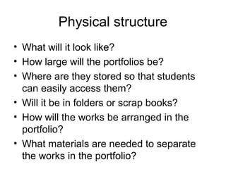 Physical structure
• What will it look like?
• How large will the portfolios be?
• Where are they stored so that students
can easily access them?
• Will it be in folders or scrap books?
• How will the works be arranged in the
portfolio?
• What materials are needed to separate
the works in the portfolio?
 