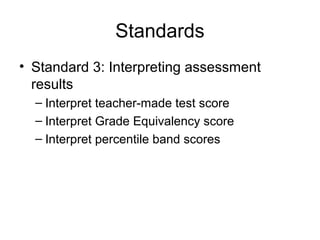 Standards
• Standard 3: Interpreting assessment
results
– Interpret teacher-made test score
– Interpret Grade Equivalency score
– Interpret percentile band scores
 