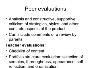 Peer evaluations
• Analysis and constructive, supportive
criticism of strategies, styles, and other
concrete aspects of the product.
• Can include comments or a review by
parents
Teacher evaluations:
• Checklist of content
• Portfolio structure evaluation: selection of
samples, thoroughness, appearance, self-
reflection, and organization.
 