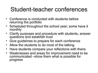 Student-teacher conferences
• Conference is conducted with students before
returning the portfolio
• Scheduled throughout the school year; some have it
monthly
• Clarify purposes and procedure with students, answer
questions and establish trust
• Give guidelines to prepare for each conference
• Allow the students to do most of the talking
• Have students compare your reflections with theirs
• Weaknesses and areas for improvement need to be
communicated –show them what is possible for
progress
 