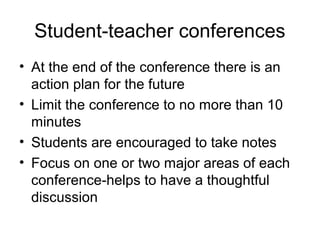 Student-teacher conferences
• At the end of the conference there is an
action plan for the future
• Limit the conference to no more than 10
minutes
• Students are encouraged to take notes
• Focus on one or two major areas of each
conference-helps to have a thoughtful
discussion
 