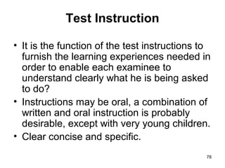 78
Test Instruction
• It is the function of the test instructions to
furnish the learning experiences needed in
order to enable each examinee to
understand clearly what he is being asked
to do?
• Instructions may be oral, a combination of
written and oral instruction is probably
desirable, except with very young children.
• Clear concise and specific.
 