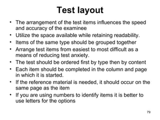 79
Test layout
• The arrangement of the test items influences the speed
and accuracy of the examinee
• Utilize the space available while retaining readability.
• Items of the same type should be grouped together
• Arrange test items from easiest to most difficult as a
means of reducing test anxiety.
• The test should be ordered first by type then by content
• Each item should be completed in the column and page
in which it is started.
• If the reference material is needed, it should occur on the
same page as the item
• If you are using numbers to identify items it is better to
use letters for the options
 