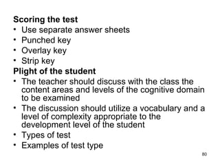 80
Scoring the test
• Use separate answer sheets
• Punched key
• Overlay key
• Strip key
Plight of the student
• The teacher should discuss with the class the
content areas and levels of the cognitive domain
to be examined
• The discussion should utilize a vocabulary and a
level of complexity appropriate to the
development level of the student
• Types of test
• Examples of test type
 