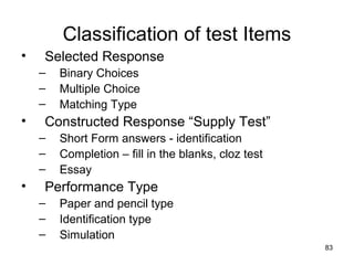 83
Classification of test Items
• Selected Response
– Binary Choices
– Multiple Choice
– Matching Type
• Constructed Response “Supply Test”
– Short Form answers - identification
– Completion – fill in the blanks, cloz test
– Essay
• Performance Type
– Paper and pencil type
– Identification type
– Simulation
 