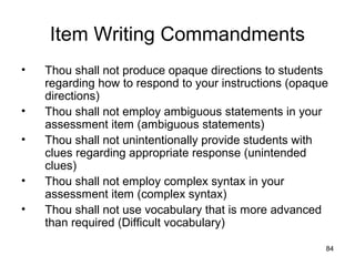 84
Item Writing Commandments
• Thou shall not produce opaque directions to students
regarding how to respond to your instructions (opaque
directions)
• Thou shall not employ ambiguous statements in your
assessment item (ambiguous statements)
• Thou shall not unintentionally provide students with
clues regarding appropriate response (unintended
clues)
• Thou shall not employ complex syntax in your
assessment item (complex syntax)
• Thou shall not use vocabulary that is more advanced
than required (Difficult vocabulary)
 
