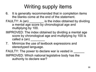 88
Writing supply items
6. It is generally recommended that in completion items
the blanks come at the end of the statement.
FAULTY: A (an) ________ is the index obtained by dividing
a mental age score by chronological age and
multiplying by 100.
IMPROVED: The index obtained by dividing a mental age
score by chronological age and multiplying by 100 is
called a (an) ________
7. Minimize the use of textbook expressions and
stereotyped language.
FAULTY: The power to declare war is vested in ______
IMPROVED: Which national legislative body has the
authority to declare war?
 