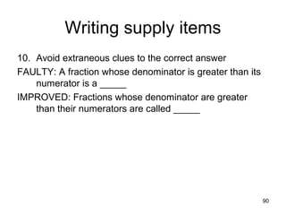 90
Writing supply items
10. Avoid extraneous clues to the correct answer
FAULTY: A fraction whose denominator is greater than its
numerator is a _____
IMPROVED: Fractions whose denominator are greater
than their numerators are called _____
 