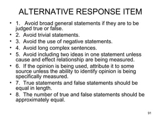 91
ALTERNATIVE RESPONSE ITEM
• 1. Avoid broad general statements if they are to be
judged true or false.
• 2. Avoid trivial statements.
• 3. Avoid the use of negative statements.
• 4. Avoid long complex sentences.
• 5. Avoid including two ideas in one statement unless
cause and effect relationship are being measured.
• 6. If the opinion is being used, attribute it to some
source unless the ability to identify opinion is being
specifically measured.
• 7. True statements and false statements should be
equal in length.
• 8. The number of true and false statements should be
approximately equal.
 