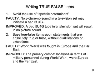 92
Writing TRUE-FALSE Items
1. Avoid the use of “specific determiners”
FAULTY: No picture-no sound in a television set may
indicate a bad 5U4G.
IMPROVED: A bad 5U4G tube in a television set will result
in no picture sound.
2. Base true-false items upon statements that are
absolutely true or false, without qualifications or
exceptions.
FAULTY: World War II was fought in Europe and the Far
East.
IMPROVED: The primary combat locations in terms of
military personnel during World War II were Europe
and the Far East.
 