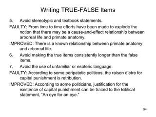 94
Writing TRUE-FALSE Items
5. Avoid stereotypic and textbook statements.
FAULTY: From time to time efforts have been made to explode the
notion that there may be a cause-and-effect relationship between
arboreal life and primate anatomy.
IMPROVED: There is a known relationship between primate anatomy
and arboreal life.
6. Avoid making the true items consistently longer than the false
items.
7. Avoid the use of unfamiliar or esoteric language.
FAULTY: According to some peripatetic politicos, the raison d’etre for
capital punishment is retribution.
IMPROVED: According to some politicians, justification for the
existence of capital punishment can be traced to the Biblical
statement, “An eye for an eye.”
 
