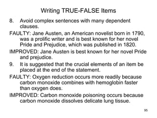 95
Writing TRUE-FALSE Items
8. Avoid complex sentences with many dependent
clauses.
FAULTY: Jane Austen, an American novelist born in 1790,
was a prolific writer and is best known for her novel
Pride and Prejudice, which was published in 1820.
IMPROVED: Jane Austen is best known for her novel Pride
and prejudice.
9. It is suggested that the crucial elements of an item be
placed at the end of the statement.
FAULTY: Oxygen reduction occurs more readily because
carbon monoxide combines with hemoglobin faster
than oxygen does.
IMPROVED: Carbon monoxide poisoning occurs because
carbon monoxide dissolves delicate lung tissue.
 