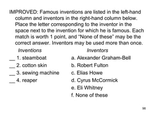 98
IMPROVED: Famous inventions are listed in the left-hand
column and inventors in the right-hand column below.
Place the letter corresponding to the inventor in the
space next to the invention for which he is famous. Each
match is worth 1 point, and “None of these” may be the
correct answer. Inventors may be used more than once.
Inventions Inventors
__ 1. steamboat a. Alexander Graham-Bell
__ 2. cotton skin b. Robert Fulton
__ 3. sewing machine c. Elias Howe
__ 4. reaper d. Cyrus McCormick
e. Eli Whitney
f. None of these
 