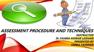 UNIT#10
ASSESSMENT PROCEDURE AND TECHNIQUES
INSTRUCTOR
Dr.TAHIRA ANWAR LASHARI
PRESENTED BY
SAIMA YASMEEN
 
