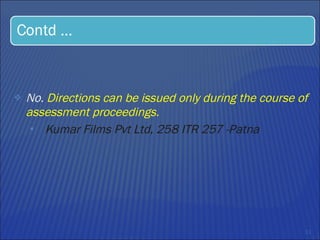 No.  Directions can be issued only during the course of assessment proceedings.  Kumar Films Pvt Ltd, 258 ITR 257 -Patna 