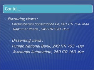 Favouring views :  Chidambaram Construction Co, 261 ITR 754- Mad Rajkumar Phade , 249 ITR 520- Bom Dissenting views : Punjab National Bank, 249 ITR 763 –Del Avasaraja Automation, 269 ITR 163 -Kar 
