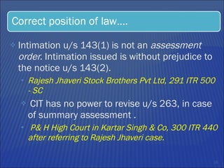 Intimation u/s 143(1) is not an  assessment order.  Intimation issued is without prejudice to the notice u/s 143(2).  Rajesh Jhaveri Stock Brothers Pvt Ltd, 291 ITR 500  - SC CIT has no power to revise u/s 263, in case of summary assessment .  P& H High Court in Kartar Singh & Co, 300 ITR 440 after referring to Rajesh Jhaveri case.  