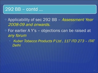 Applicability of sec 292 BB –  Assessment Year 2008-09 and onwards.  For earlier A Y’s – objections can be raised at  any forum  Kuber Tobacco Products P Ltd , 117 ITD 273 – ITAT Delhi  