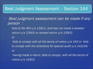 Best judgment assessment can be made if any person  : fails to file ROI u/s 139(1), and has not made a belated return u/s 139(4) or revised return u/s 139(5)  or  fails to comply with all the terms of notice u/s 142 or  fails to comply with the directions for special audit u/s 142(2A) or  having made a return ,fails to comply  with all the terms of notice u/s 143(2) 