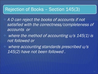 A O can reject the books of accounts if not satisfied with the correctness/completeness of  accounts  or  where the method of accounting u/s 145(1) is not followed or  where accounting standards prescribed u/s 145(2) have not been followed .   