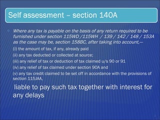 Where any tax is payable on the basis of any return required to be furnished under section 115WD /115WH  / 139 / 142 / 148 / 153A as the case may be, section 158BC, after taking into account,—  (i)  the amount of tax, if any, already paid (ii) any tax deducted or collected at source;  (iii) any relief of tax or deduction of tax claimed u/s 90 or 91 (iv) any relief of tax claimed under section 90A and  (v) any tax credit claimed to be set off in accordance with the provisions of section 115JAA, liable to pay such tax together with interest for any delays 
