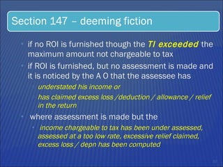 if no ROI is furnished though the  TI exceeded  the maximum amount not chargeable to tax if ROI is furnished, but no assessment is made and it is noticed by the A O that the assessee has  understated his income or  has claimed excess loss /deduction / allowance / relief in the return  where assessment is made but the  income chargeable to tax has been under assessed, assessed at a too low rate, excessive relief claimed, excess loss / depn has been computed  