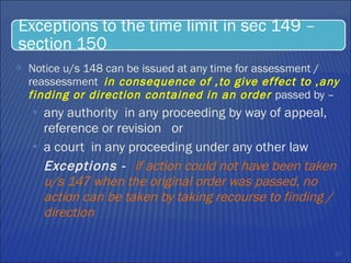 Notice u/s 148 can be issued at any time for assessment / reassessment  in consequence of ,to give effect to ,any finding or direction contained in an order  passed by –  any authority  in any proceeding by way of appeal, reference or revision  or  a court  in any proceeding under any other law Exceptions -  if action could not have been taken u/s 147 when the original order was passed, no action can be taken by taking recourse to finding / direction 